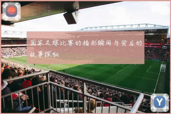 国家足球比赛的精彩瞬间与背后的故事探秘
