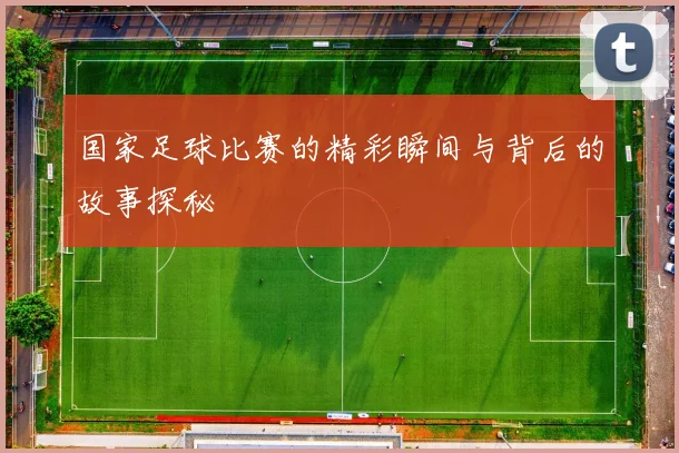 国家足球比赛的精彩瞬间与背后的故事探秘